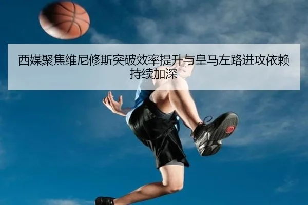 西媒聚焦维尼修斯突破效率提升与皇马左路进攻依赖持续加深