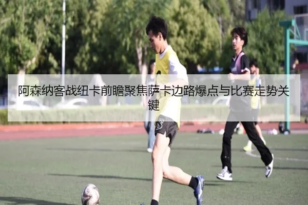 阿森纳客战纽卡前瞻聚焦萨卡边路爆点与比赛走势关键